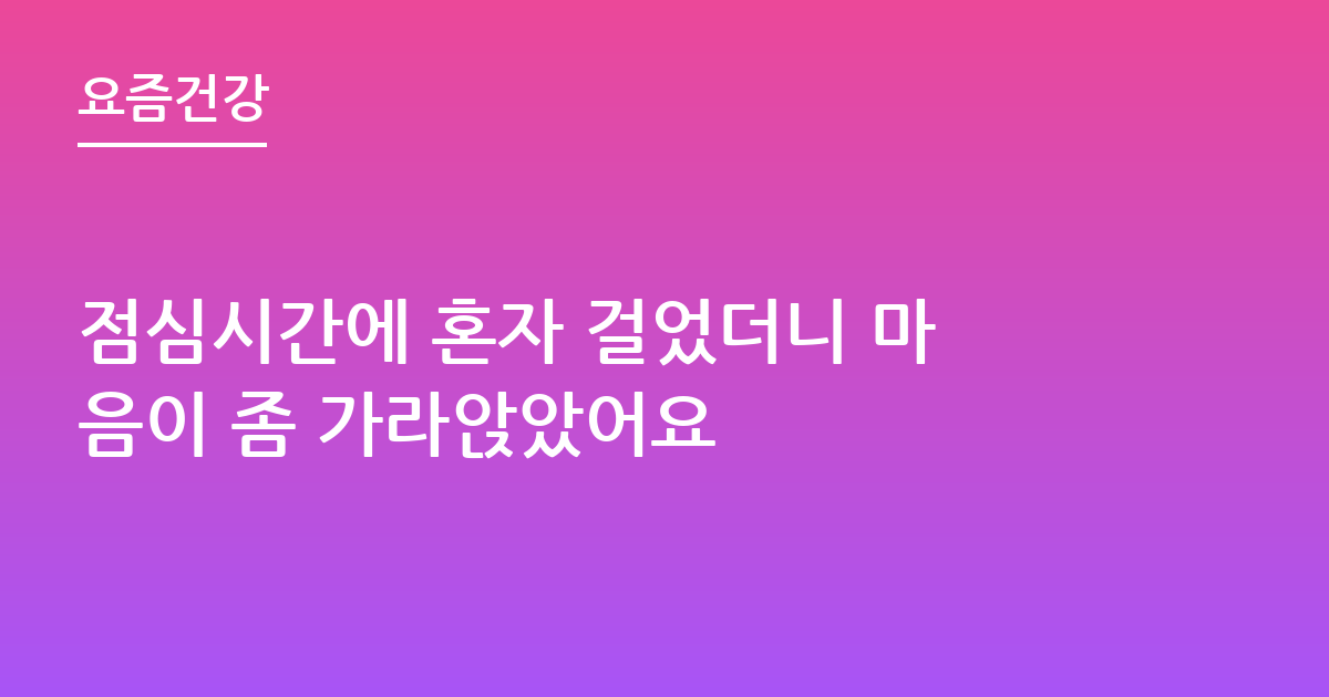 점심시간에 혼자 걸었더니 마음이 좀 가라앉았어요