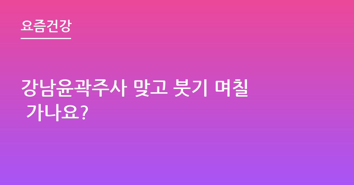강남윤곽주사 맞고 붓기 며칠 가나요?