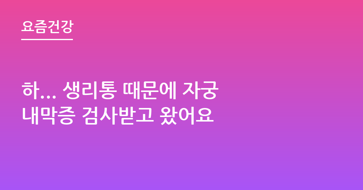 하... 생리통 때문에 자궁내막증 검사받고 왔어요