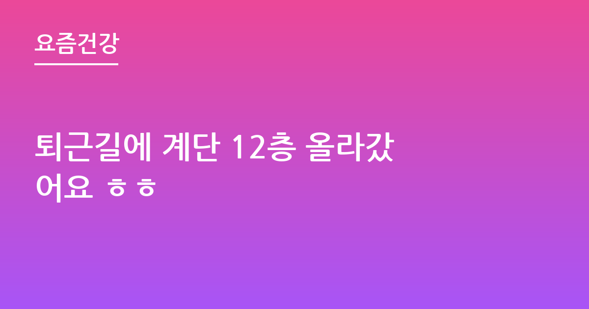 퇴근길에 계단 12층 올라갔어요 ㅎㅎ