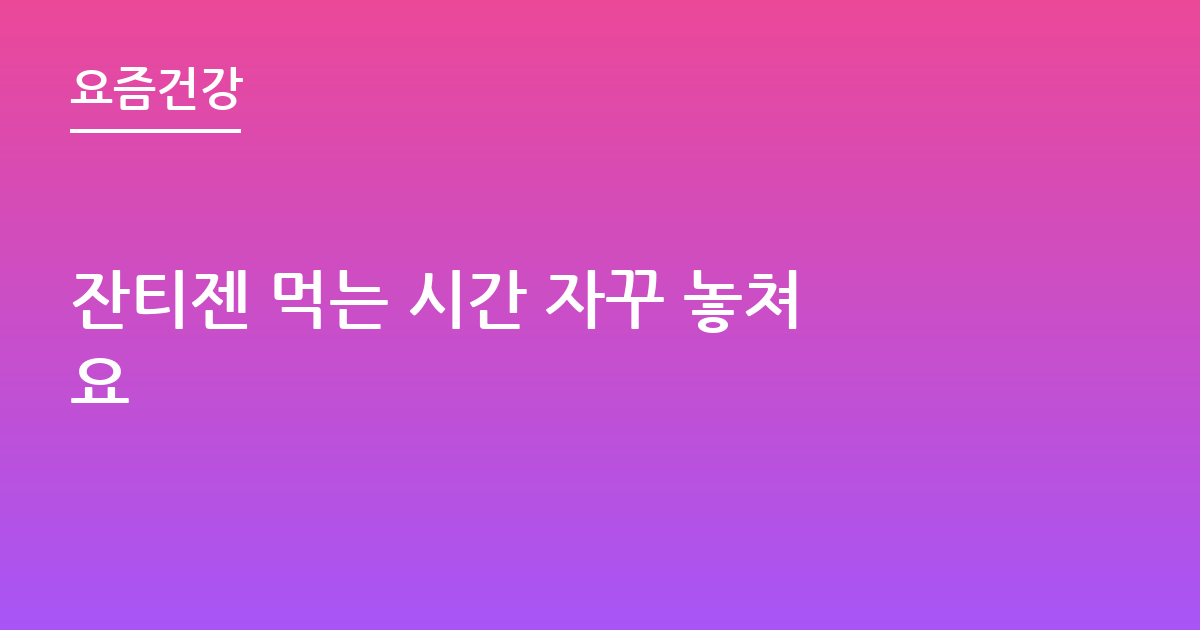 잔티젠 먹는 시간 자꾸 놓쳐요