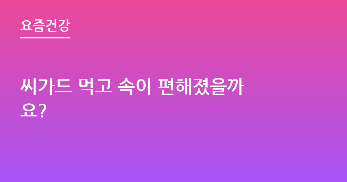 씨가드 먹고 속이 편해졌을까요?