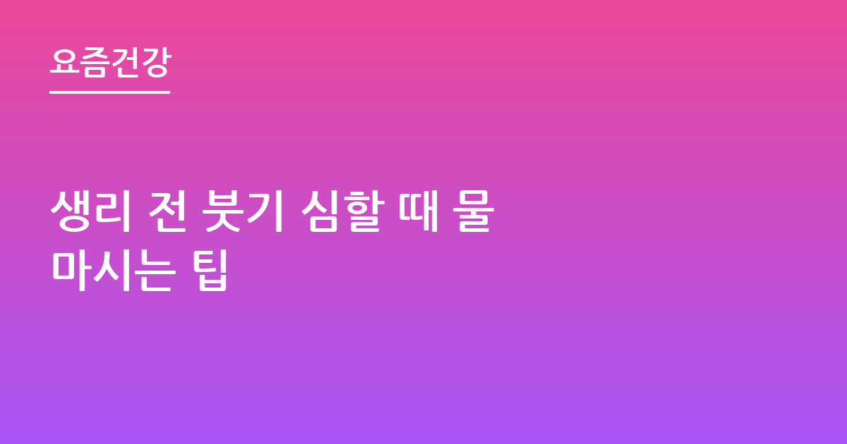 생리 전 붓기 심할 때 물 마시는 팁