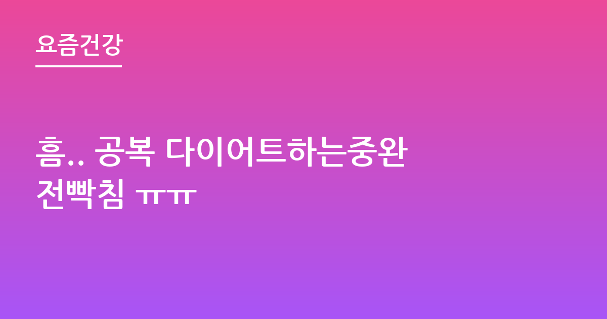 흠.. 공복 다이어트하는중완전빡침 ㅠㅠ