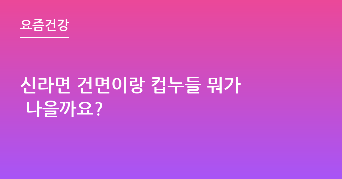 신라면 건면이랑 컵누들 뭐가 나을까요?