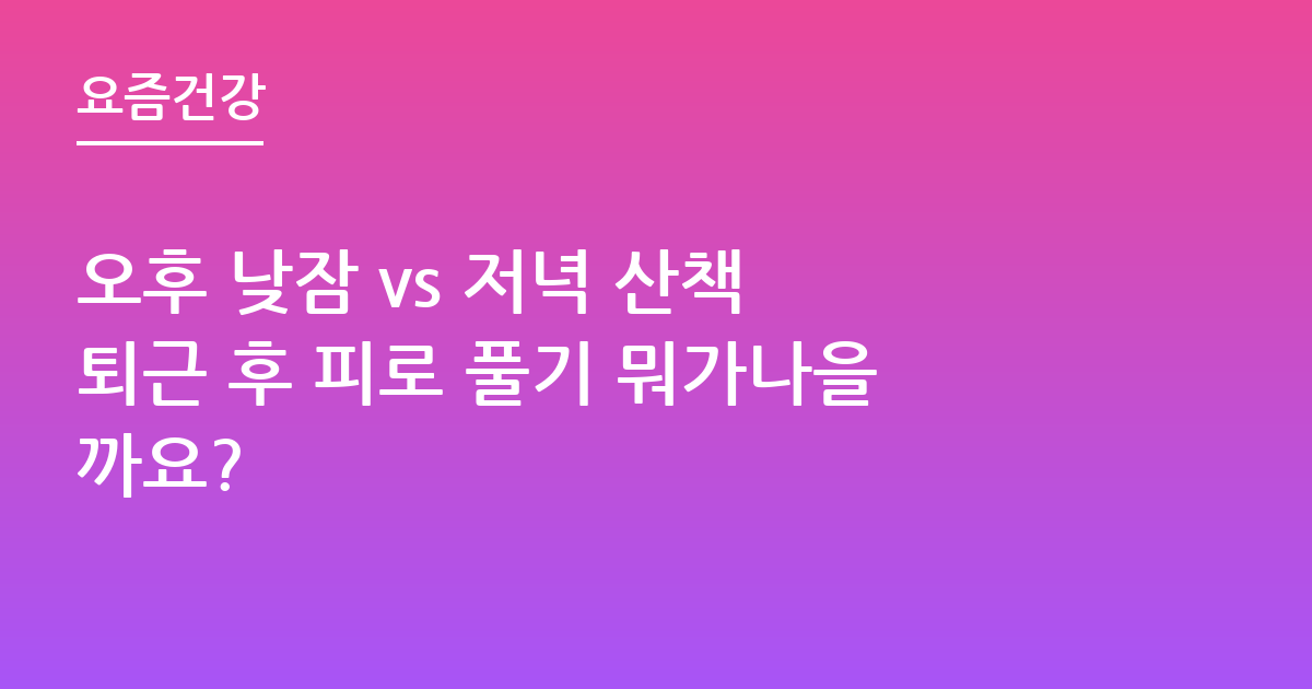 오후 낮잠 vs 저녁 산책 퇴근 후 피로 풀기 뭐가나을까요?