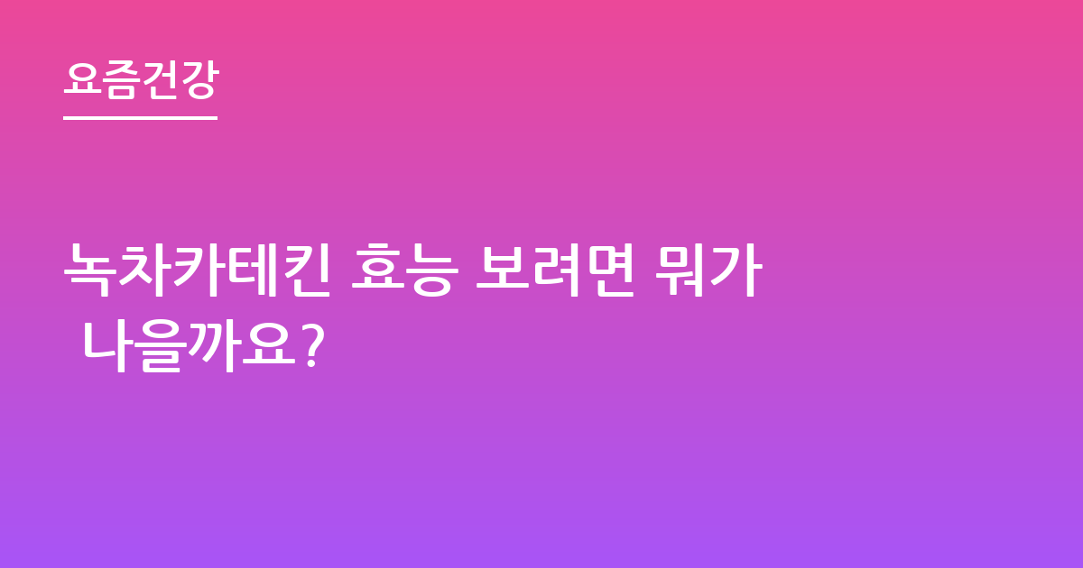 녹차카테킨 효능 보려면 뭐가 나을까요?