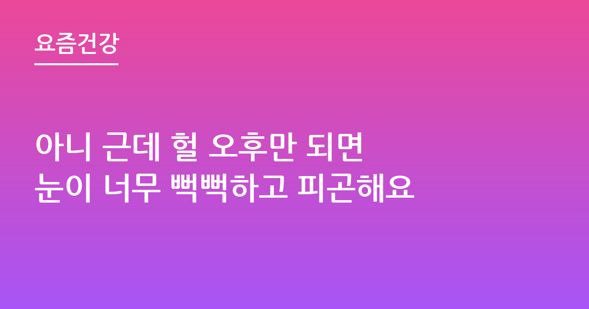 아니 근데 헐 오후만 되면 눈이 너무 뻑뻑하고 피곤해요