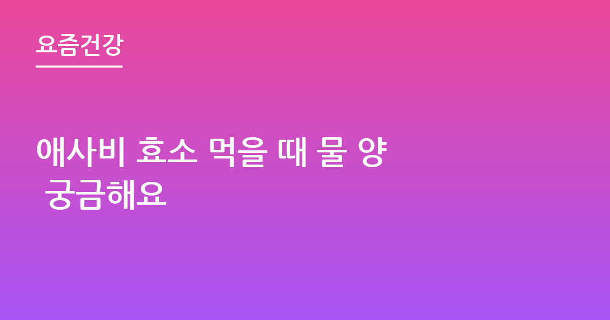 애사비 효소 먹을 때 물 양 궁금해요