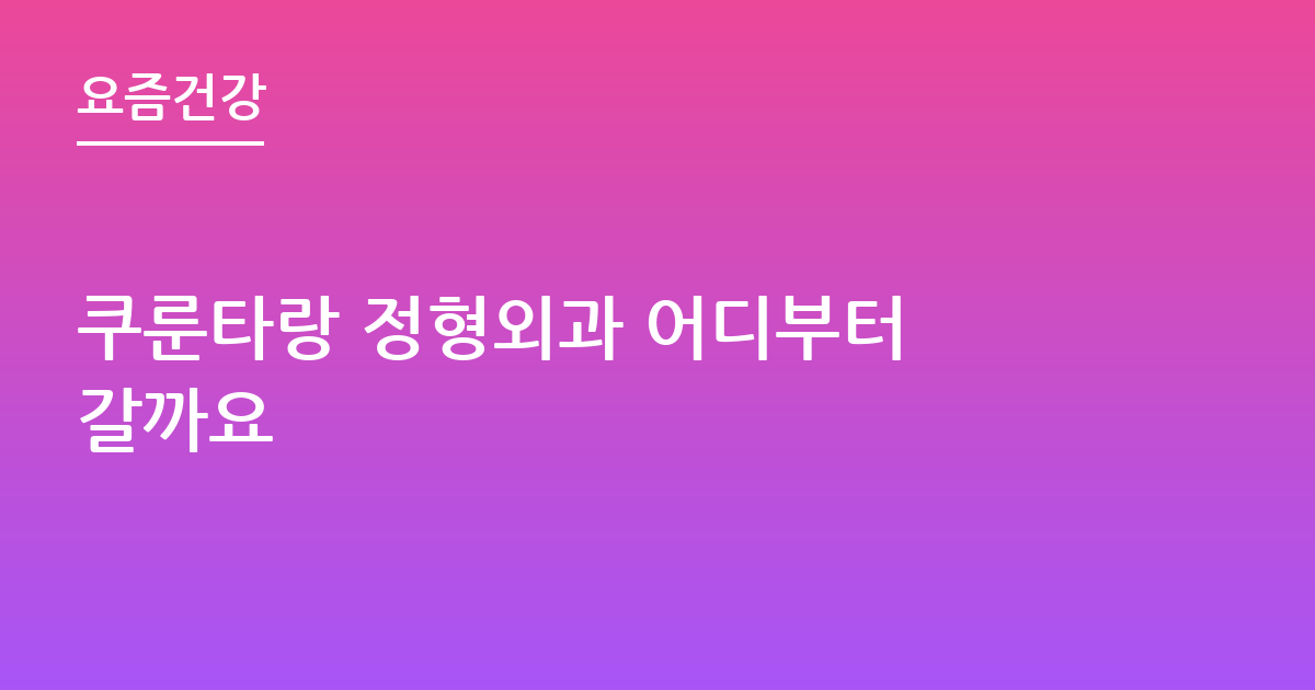 쿠룬타랑 정형외과 어디부터 갈까요