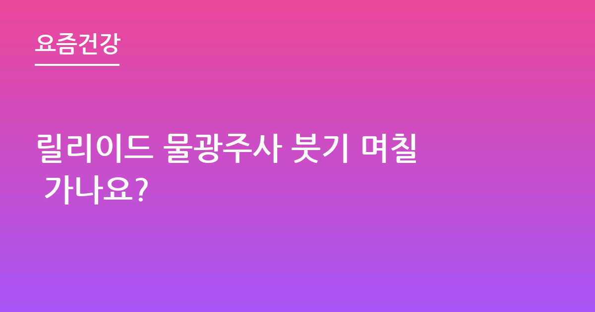 릴리이드 물광주사 붓기 며칠 가나요?