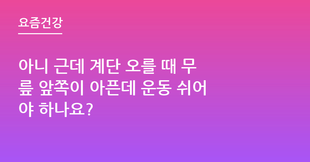 아니 근데 계단 오를 때 무릎 앞쪽이 아픈데 운동 쉬어야 하나요?
