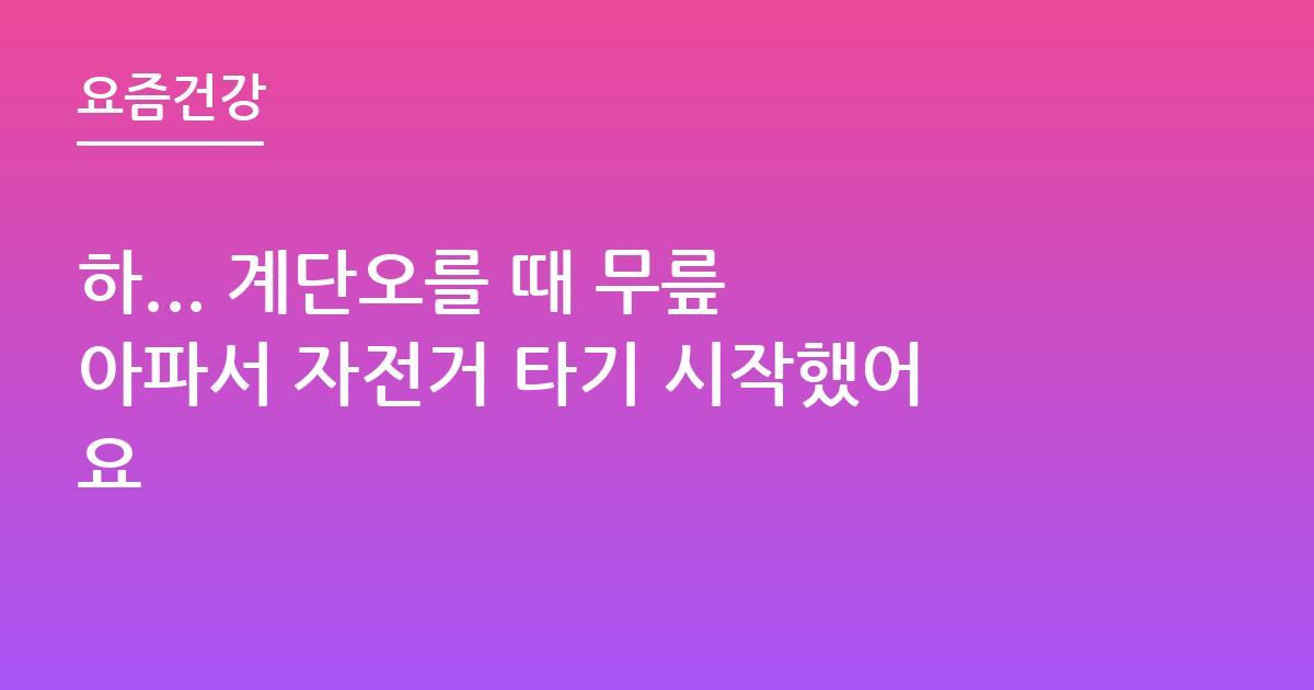 하... 계단오를 때 무릎 아파서 자전거 타기 시작했어요