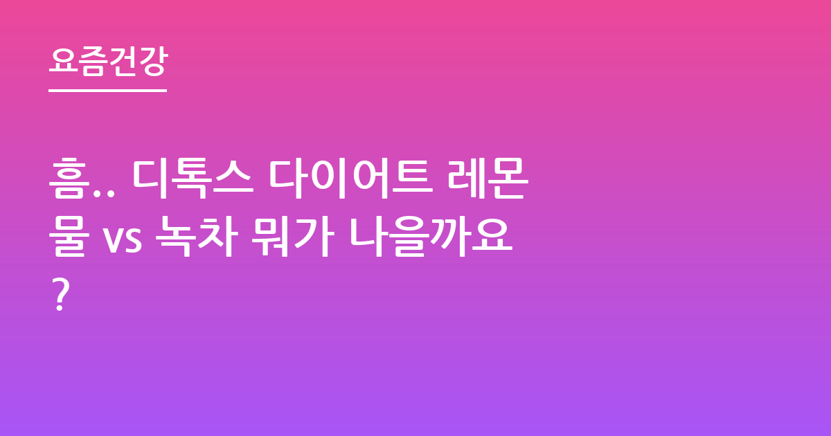 흠.. 디톡스 다이어트 레몬물 vs 녹차 뭐가 나을까요?