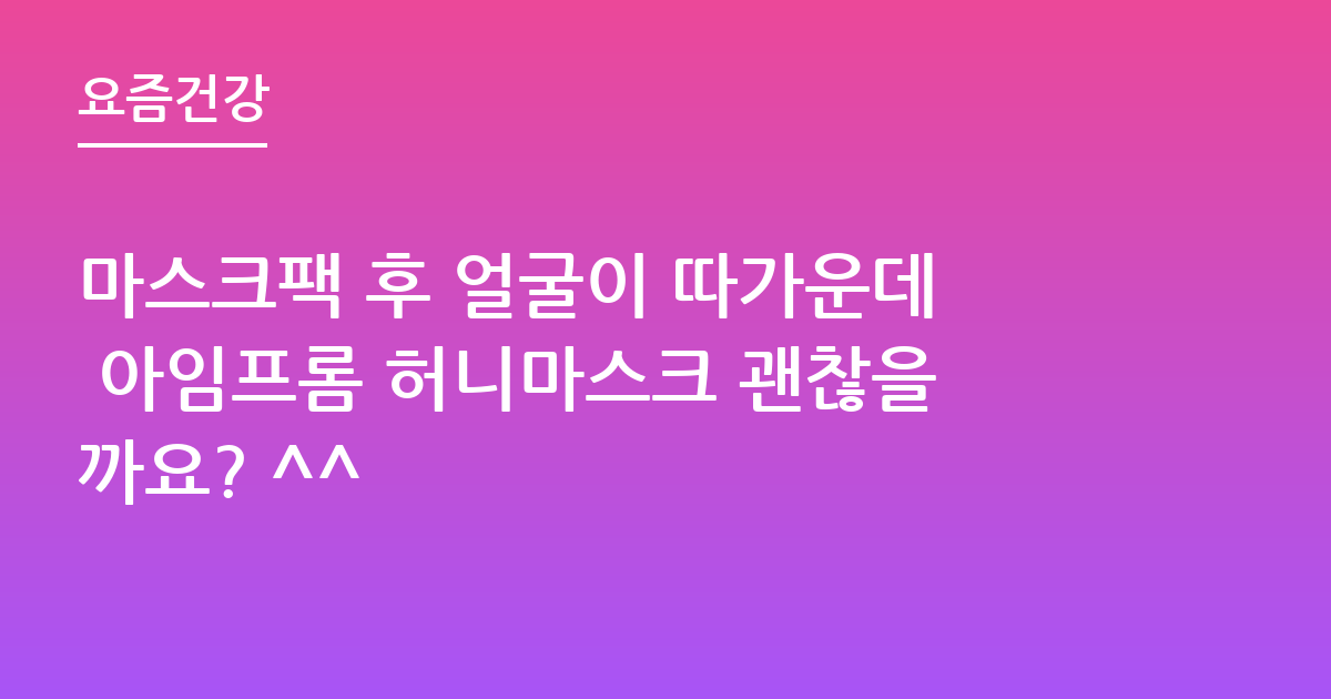 마스크팩 후 얼굴이 따가운데 아임프롬 허니마스크 괜찮을까요? ^^