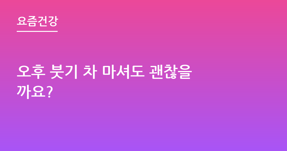 오후 붓기 차 마셔도 괜찮을까요?