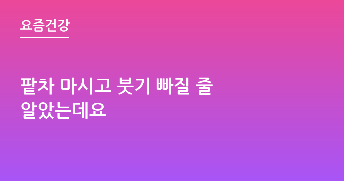 팥차 마시고 붓기 빠질 줄 알았는데요