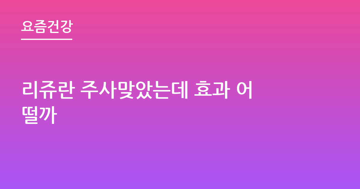 리쥬란 주사맞았는데 효과 어떨까