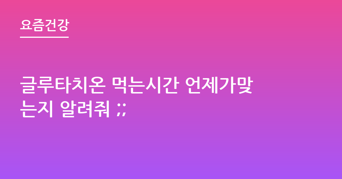 글루타치온 먹는시간 언제가맞는지 알려줘 ;;