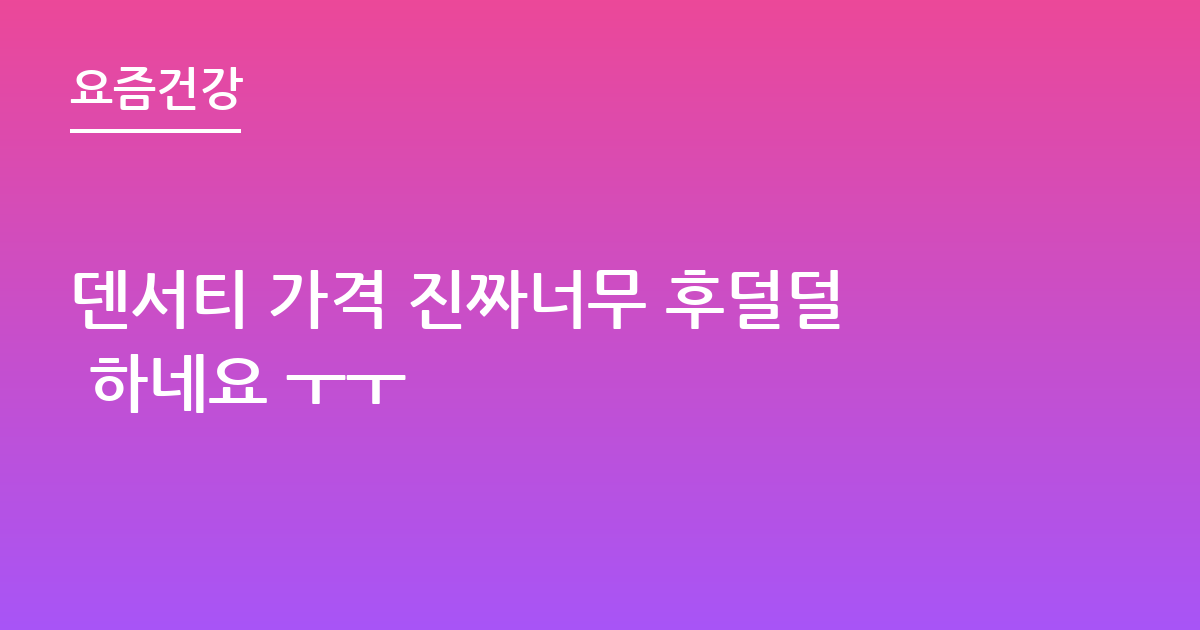 덴서티 가격 진짜너무 후덜덜 하네요 ㅜㅜ
