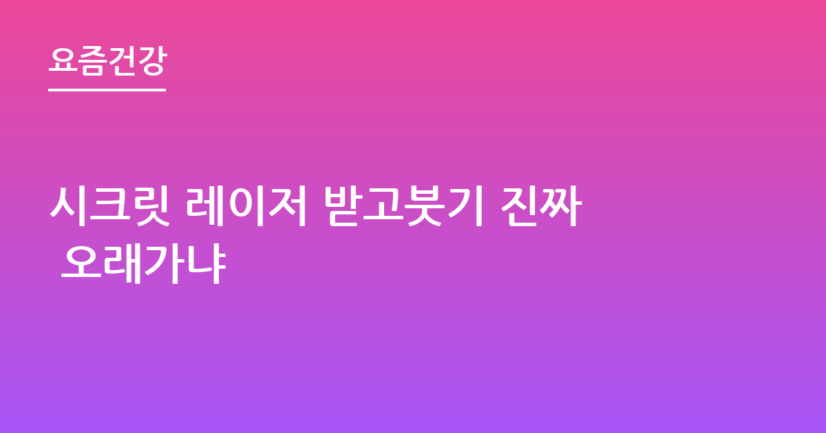 시크릿 레이저 받고붓기 진짜 오래가냐
