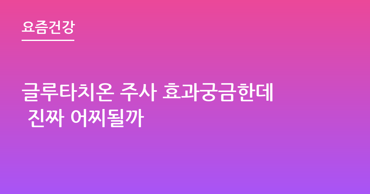글루타치온 주사 효과궁금한데 진짜 어찌될까
